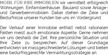 MOBIL FÜR IHRE IMMOBILIEN wir vermittelt erfolgreich Wohnungen, Einfamilienhäuser, Bauland sowie Anlage- und Gewerbeimmobilien. Dabei stehen die Ziele und Bedürfnisse unserer Kunden bei uns im Vordergrund. Der Verkauf einer Immobilie enthält nebst rationalen Fakten meist auch emotionale Aspekte. Gerne nehmen wir uns deshalb die Zeit, Ihre persönliche Situation und Ihre Ziele zu besprechen. Auf dieser Grundlage entwickeln wir massgeschneiderte Lösungen und bieten eine bedürfnisgerechte Vermarktungsstrategie an.